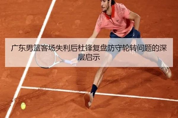 广东男篮客场失利后杜锋复盘防守轮转问题的深层启示 - BAJIESPORTS